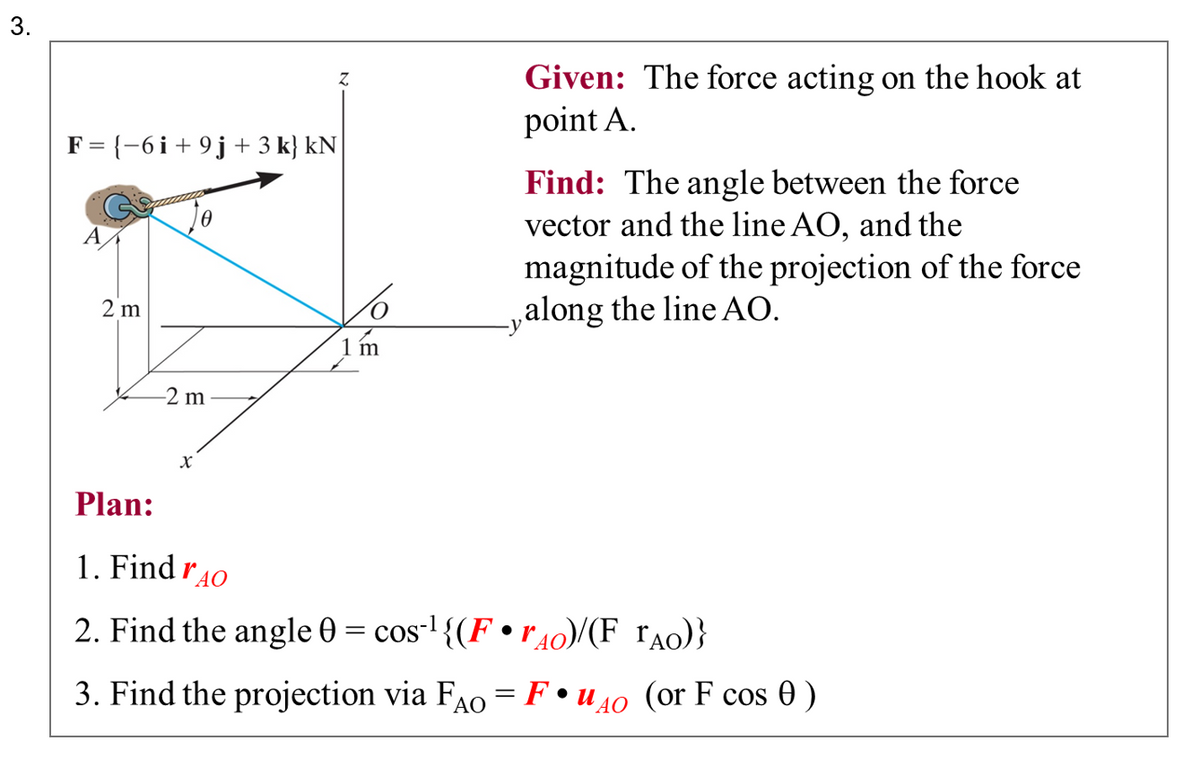 3.
F = {−6i + 9 j + 3 k} kN
2 m
Z
-2 m
Z
X
m
Given: The force acting on the hook at
point A.
Find: The angle between the force
vector and the line AO, and the
magnitude of the projection of the force
along the line AO.
Plan:
1. Find 40
2. Find the angle 0 = cos¹ {(FrÃO)/(F_TÃO)}
3. Find the projection via FAO = Fuo (or F cos 0 )