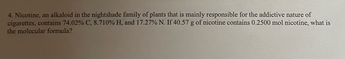 4. Nicotine, an alkaloid in the nightshade family of plants that is mainly responsible for the addictive nature of
cigarettes, contains 74.02% C, 8.710% H, and 17.27% N. If 40.57 g of nicotine contains 0.2500 mol nicotine, what is
the molecular formula?