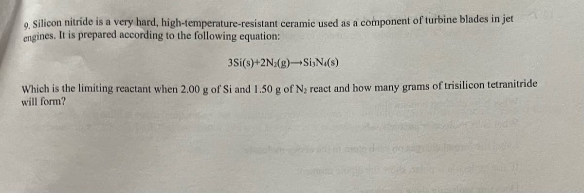 9. Silicon nitride is a very hard, high-temperature-resistant ceramic used as a component of turbine blades in jet
engines. It is prepared according to the following equation:
3Si(s)+2N2(g) Si3N4(s)
Which is the limiting reactant when 2.00 g of Si and 1.50 g of N₂ react and how many grams of trisilicon tetranitride
will form?