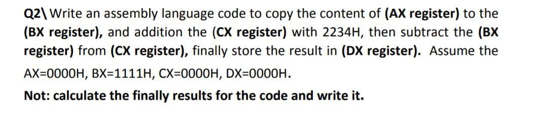 Q2\ Write an assembly language code to copy the content of (AX register) to the
(BX register), and addition the (CX register) with 2234H, then subtract the (BX
register) from (CX register), finally store the result in (DX register). Assume the
AX=0000H, BX=1111H, CX=0000H, DX=0000H.
Not: calculate the finally results for the code and write it.
