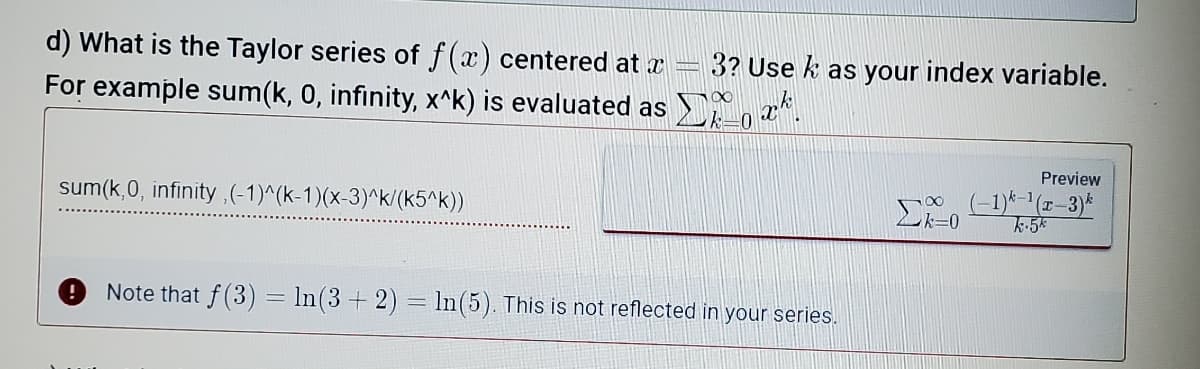 d) What is the Taylor series of f(x) centered at a
3? Use k as your index variable.
For example sum(k, 0, infinity, x^k) is evaluated as , a*.
Preview
sum(k,0, infinity,(-1)^(k-1)(x-3)^k/(k5^k))
Note that f(3) = In(3+ 2) = ln(5). This is not reflected in your series.
