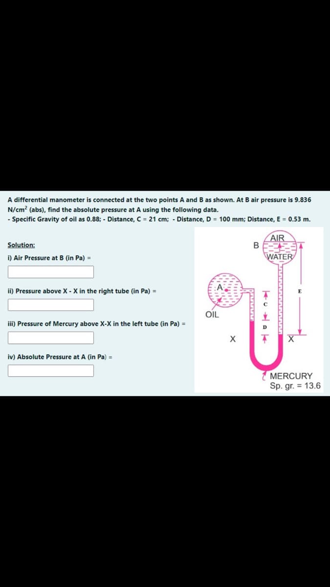 A differential manometer is connected at the two points A and B as shown. At B air pressure is 9.836
N/cm² (abs), find the absolute pressure at A using the following data.
- Specific Gravity of oil as 0.88; - Distance, C = 21 cm; - Distance, D = 100 mm; Distance, E = 0.53 m.
Solution:
i) Air Pressure at B (in Pa) =
ii) Pressure above X - X in the right tube (in Pa) =
iii) Pressure of Mercury above X-X in the left tube (in Pa) =
iv) Absolute Pressure at A (in Pa) =
OIL
X
B
AIR
WATER
TUVA
MERCURY
Sp. gr. = 13.6