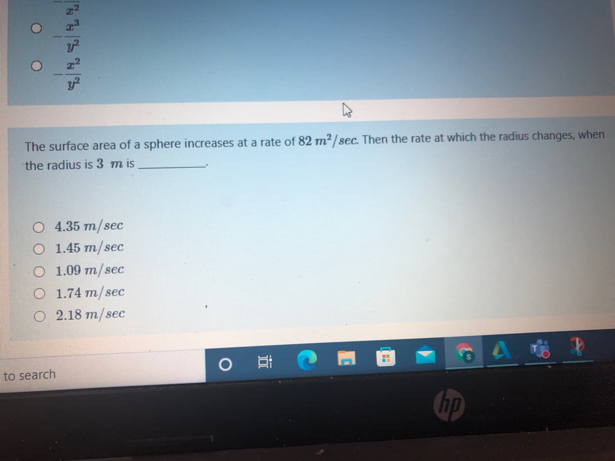 The surface area of a sphere increases at a rate of 82 m² / sec. Then the rate at which the radius changes, when
the radius is 3 m is
O 4.35 m/sec
1.45 m/sec
1.09 m/sec
1.74 m/sec
O 2.18 m/sec
to search
hp
