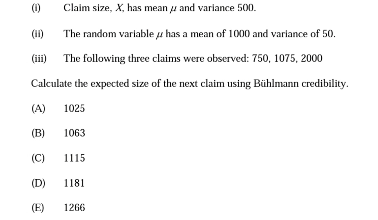 (i)
Claim size, X, has mean u and variance 500.
(ii)
The random variable u has a mean of 1000 and variance of 50.
(iii)
The following three claims were observed: 750, 1075, 2000
Calculate the expected size of the next claim using Bühlmann credibility.
(A)
1025
(B)
1063
(C)
1115
(D)
1181
(E)
1266
