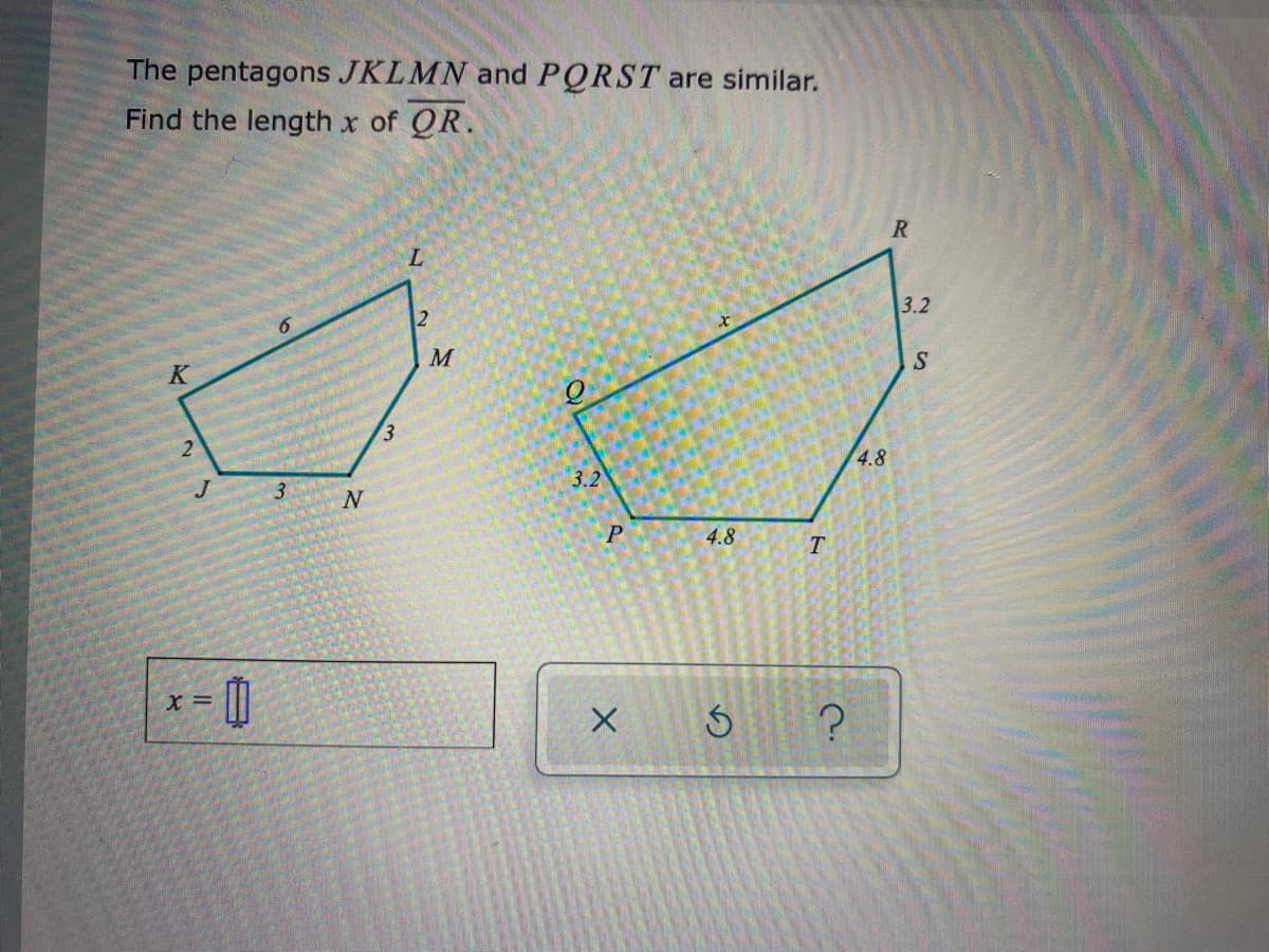 The pentagons JKLMN and PQRST are similar.
Find the length x of QR.
R
L.
2
3.2
K
S
4.8
3
3.2
4.8
T
X =
