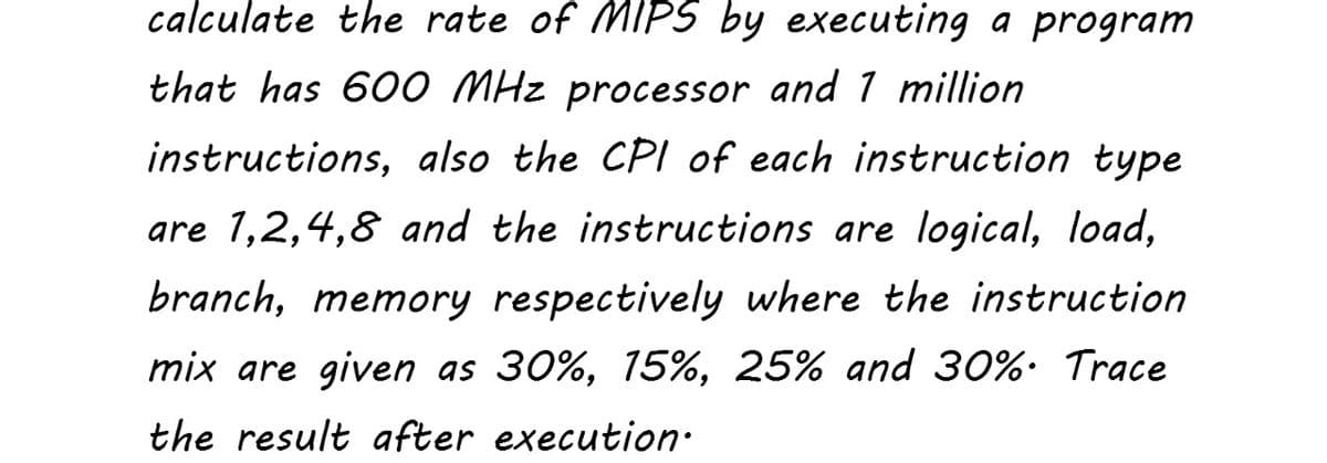 calculate the rate of MIPS by executing a program
that has 600 MHz processor and 1 million
instructions, also the CPI of each instruction type
are 1,2,4,8 and the instructions are logical, load,
branch, memory respectively where the instruction
mix are given as 30%, 15%, 25% and 30%· Trace
the result after execution:
