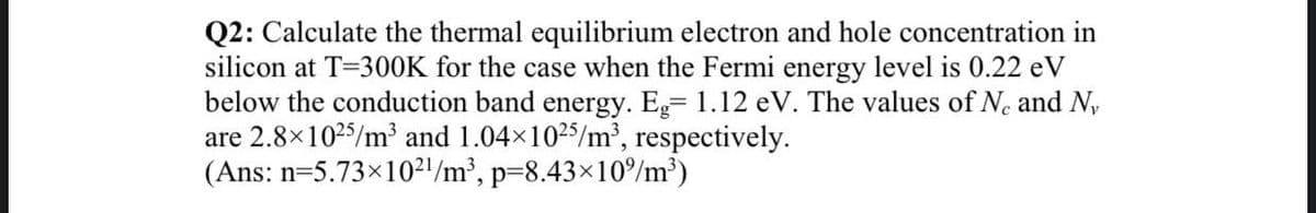 Q2: Calculate the thermal equilibrium electron and hole concentration in
silicon at T=300K for the case when the Fermi energy level is 0.22 eV
below the conduction band energy. Eg= 1.12 eV. The values of N. and N,
are 2.8x1025/m³ and 1.04x1025/m', respectively.
(Ans: n=5.73×10²l/m², p=8.43×10°/m³)
