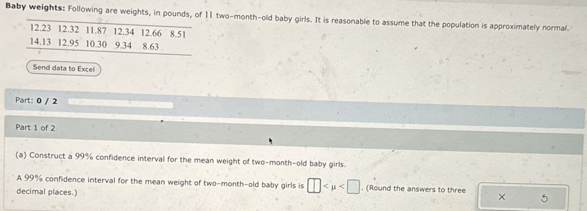 Baby weights: Following are weights, in pounds, of 11 two-month-old baby girls. It is reasonable to assume that the population is approximately normal.
12.23 12.32 11.87 12.34 12.66 8.51
14.13 12.95 10.30 9.34 8.63
Send data to Excel
Part: 0/2
Part 1 of 2
(a) Construct a 99% confidence interval for the mean weight of two-month-old baby girls.
A 99% confidence interval for the mean weight of two-month-old baby girls is <μ<. (Round the answers to three
decimal places.)
X
G