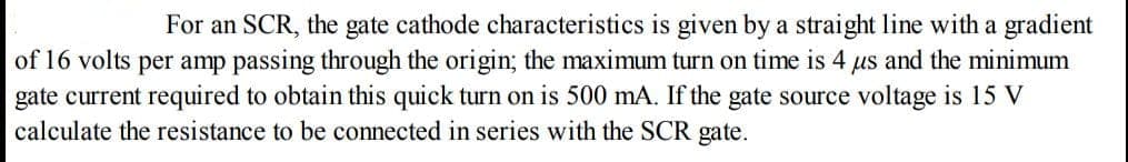 For an SCR, the gate cathode characteristics is given by a straight line with a gradient
of 16 volts per amp passing through the origin; the maximum turn on time is 4 us and the minimum
gate current required to obtain this quick turn on is 500 mA. If the gate source voltage is 15 V
calculate the resistance to be connected in series with the SCR gate.