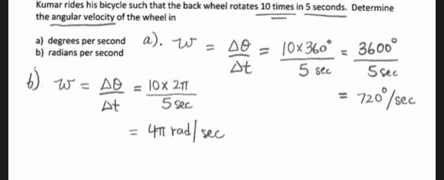 Kumar rides his bicycle such that the back wheel rotates 10 times in 5 seconds. Determine
the angular velocity of the wheel in
a) degrees per second a).
b) radians per second
6).
w.
a). W = DO
W = so
=
At
40 = 10x360° 3600°
At
5 sec
5 sec
720⁰/sec
AO = 10x 2π
5 sec
= 4T rad / sec
=
=