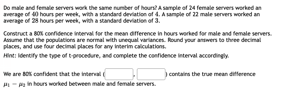 Do male and female servers work the same number of hours? A sample of 24 female servers worked an
average of 40 hours per week, with a standard deviation of 4. A sample of 22 male servers worked an
average of 28 hours per week, with a standard deviation of 3.
Construct a 80% confidence interval for the mean difference in hours worked for male and female servers.
Assume that the populations are normal with unequal variances. Round your answers to three decimal
places, and use four decimal places for any interim calculations.
Hint: Identify the type of t-procedure, and complete the confidence interval accordingly.
We are 80% confident that the interval (
μι μ2 in hours worked between male and female servers.
contains the true mean difference