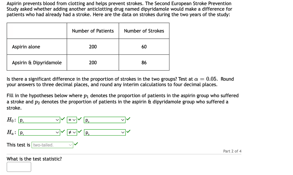 **Aspirin Stroke Prevention Study**

**Background:**
Aspirin is known to prevent blood from clotting and helps in preventing strokes. The Second European Stroke Prevention Study evaluated the effectiveness of combining aspirin with another anticlotting drug, dipyridamole, for patients who had previously suffered a stroke. 

**Study Data:**
The data below represents the number of strokes experienced by patients over two years:

| Treatment Group                | Number of Patients | Number of Strokes |
|--------------------------------|--------------------|-------------------|
| Aspirin alone                  | 200                | 60                |
| Aspirin & Dipyridamole         | 200                | 86                |

**Research Question:**
Is there a significant difference in the proportion of strokes between the two groups? The test significance level is set at \(\alpha = 0.05\). Calculations should be rounded to three decimal places, with interim results rounded to four decimal places.

**Hypotheses:**

- Null Hypothesis (\(H_0\)): \( p_1 = p_2 \)
  - \(p_1\) represents the proportion of stroke patients in the aspirin group.
  - \(p_2\) represents the proportion of stroke patients in the aspirin & dipyridamole group.

- Alternative Hypothesis (\(H_a\)): \( p_1 \neq p_2 \)

**Test Type:** Two-tailed

**Question:**
What is the test statistic? (Please fill in the answer box provided.)