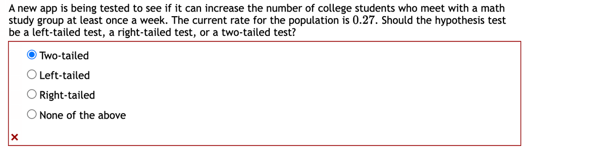 A new app is being tested to see if it can increase the number of college students who meet with a math
study group at least once a week. The current rate for the population is 0.27. Should the hypothesis test
be a left-tailed test, a right-tailed test, or a two-tailed test?
X
Two-tailed
Left-tailed
Right-tailed
None of the above