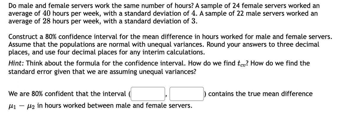 Do male and female servers work the same number of hours? A sample of 24 female servers worked an
average of 40 hours per week, with a standard deviation of 4. A sample of 22 male servers worked an
average of 28 hours per week, with a standard deviation of 3.
Construct a 80% confidence interval for the mean difference in hours worked for male and female servers.
Assume that the populations are normal with unequal variances. Round your answers to three decimal
places, and use four decimal places for any interim calculations.
Hint: Think about the formula for the confidence interval. How do we find te? How do we find the
standard error given that we are assuming unequal variances?
We are 80% confident that the interval (
μι μ2 in hours worked between male and female servers.
-
contains the true mean difference