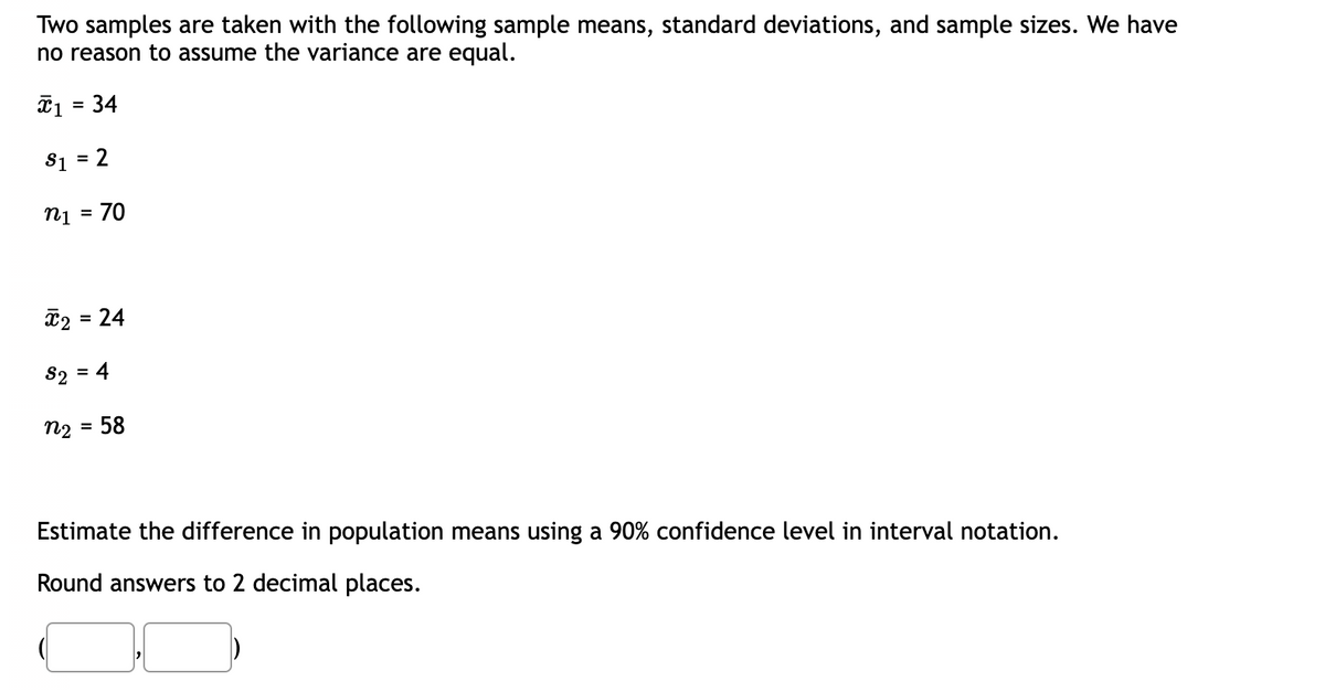 Two samples are taken with the following sample means, standard deviations, and sample sizes. We have
no reason to assume the variance are equal.
x1 = 34
$1 = 2
n₁ = 70
x₂ = 24
82 = 4
N2
58
Estimate the difference in population means using a 90% confidence level in interval notation.
Round answers to 2 decimal places.