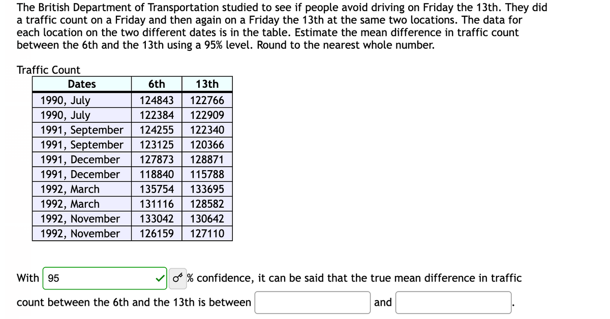 The British Department of Transportation studied to see if people avoid driving on Friday the 13th. They did
a traffic count on a Friday and then again on a Friday the 13th at the same two locations. The data for
each location on the two different dates is in the table. Estimate the mean difference in traffic count
between the 6th and the 13th using a 95% level. Round to the nearest whole number.
Traffic Count
Dates
1990, July
1990, July
6th
13th
124843
122766
122384
122909
1991, September 124255 122340
1991, September 123125 120366
1991, December
1991, December
127873 128871
118840 115788
135754 133695
1992, March
1992, March
131116 128582
1992, November
133042 130642
1992, November 126159 127110
With 95
count between the 6th and the 13th is between
O % confidence, it can be said that the true mean difference in traffic
and