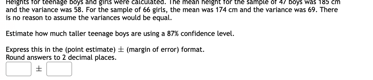 Heights for teenage boys and girls were calculated. The mean height for the sample of 47 boys was 185 cm
and the variance was 58. For the sample of 66 girls, the mean was 174 cm and the variance was 69. There
is no reason to assume the variances would be equal.
Estimate how much taller teenage boys are using a 87% confidence level.
Express this in the (point estimate) ± (margin of error) format.
Round answers to 2 decimal places.
H