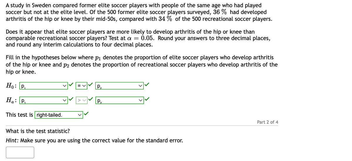 A study in Sweden compared former elite soccer players with people of the same age who had played
soccer but not at the elite level. Of the 500 former elite soccer players surveyed, 36 % had developed
arthritis of the hip or knee by their mid-50s, compared with 34 % of the 500 recreational soccer players.
Does it appear that elite soccer players are more likely to develop arthritis of the hip or knee than
comparable recreational soccer players? Test at a = 0.05. Round your answers to three decimal places,
and round any interim calculations to four decimal places.
Fill in the hypotheses below where p₁ denotes the proportion of elite soccer players who develop arthritis
of the hip or knee and på denotes the proportion of recreational soccer players who develop arthritis of the
hip or knee.
Ho: P₁
Ha: P₁
This test is right-tailed.
P₂
P₂
✓✓
What is the test statistic?
Hint: Make sure you are using the correct value for the standard error.
Part 2 of 4