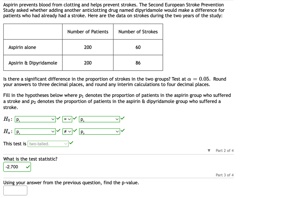 Aspirin prevents blood from clotting and helps prevent strokes. The Second European Stroke Prevention
Study asked whether adding another anticlotting drug named dipyridamole would make a difference for
patients who had already had a stroke. Here are the data on strokes during the two years of the study:
Aspirin alone
Apsirin & Dipyridamole
Number of Patients
This test is two-t led.
What is the test statistic?
-2.700
200
= V
200
Is there a significant difference in the proportion of strokes in the two groups? Test at a = 0.05. Round
your answers to three decimal places, and round any interim calculations to four decimal places.
#v
Fill in the hypotheses below where p₁ denotes the proportion of patients in the aspirin group who suffered
a stroke and på denotes the proportion of patients in the aspirin & dipyridamole group who suffered a
stroke.
Ho: P₁
Ha: P₁
Number of Strokes
P₂
60
P₂
86
Using your answer from the previous question, find the p-value.
▼ Part 2 of 4
Part 3 of 4