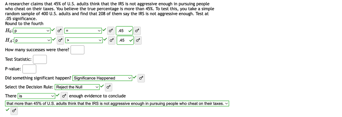 A researcher claims that 45% of U.S. adults think that the IRS is not aggressive enough in pursuing people
who cheat on their taxes. You believe the true percentage is more than 45%. To test this, you take a simple
random sample of 400 U.S. adults and find that 208 of them say the IRS is not aggressive enough. Test at
.05 significance.
Round to the fourth
Ho: P
HA: P
How many successes were there?
Test Statistic:
=
४
.45
.45
P-value:
Did something significant happen? Significance Happened
Select the Decision Rule:
Reject the Null
There is
Oenough evidence to conclude
that more than 45% of U.S. adults think that the IRS is not aggressive enough in pursuing people who cheat on their taxes. ✓