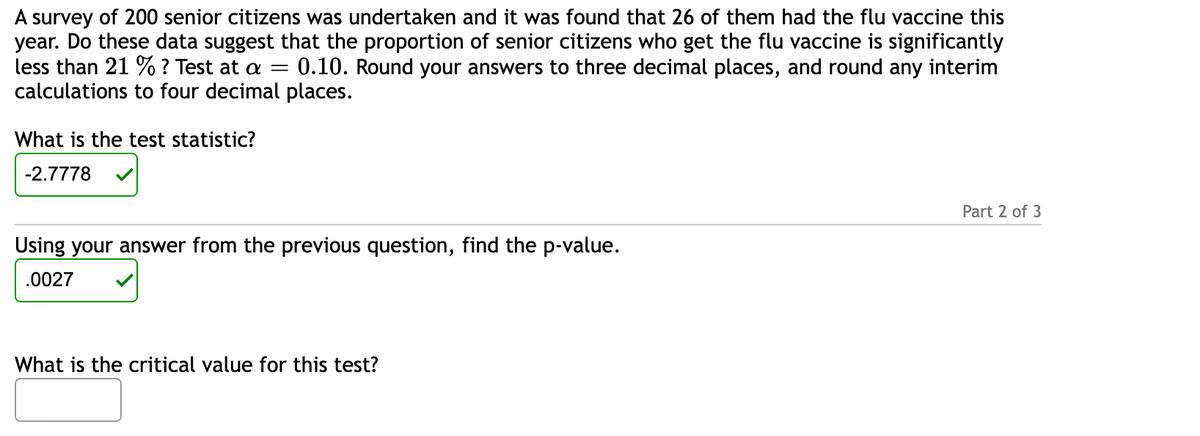 A survey of 200 senior citizens was undertaken and it was found that 26 of them had the flu vaccine this
year. Do these data suggest that the proportion of senior citizens who get the flu vaccine is significantly
less than 21 % ? Test at a = 0.10. Round your answers to three decimal places, and round any interim
calculations to four decimal places.
What is the test statistic?
-2.7778
Using your answer from the previous question, find the p-value.
.0027
What is the critical value for this test?
Part 2 of 3