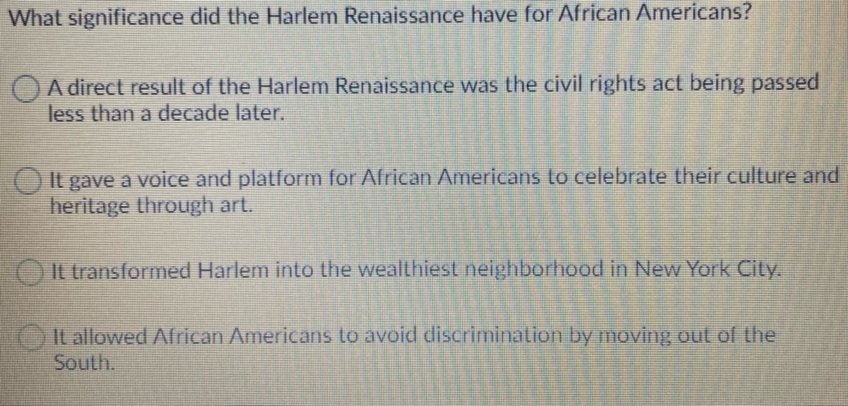 What significance did the Harlem Renaissance have for African Americans?
A direct result of the Harlem Renaissance was the civil rights act being passed
less than a decade later.
It gave a voice and platform for African Americans to celebrate their culture and
heritage through art.
It transformed Harlem into the wealthiest neighborhood in New York City.
It allowed African Americans to avoid discrimination by moving out of the
South.