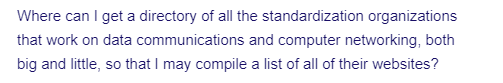 Where can I get a directory of all the standardization organizations
that work on data communications and computer networking, both
big and little, so that I may compile a list of all of their websites?