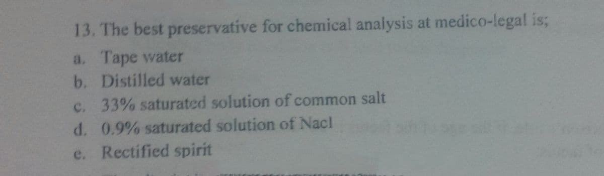 13. The best preservative for chemical analysis at medico-legal is;
a. Tape water
b. Distilled water
c. 33% saturated solution of common salt
d. 0.9% saturated solution of Nacl
e. Rectified spirit
