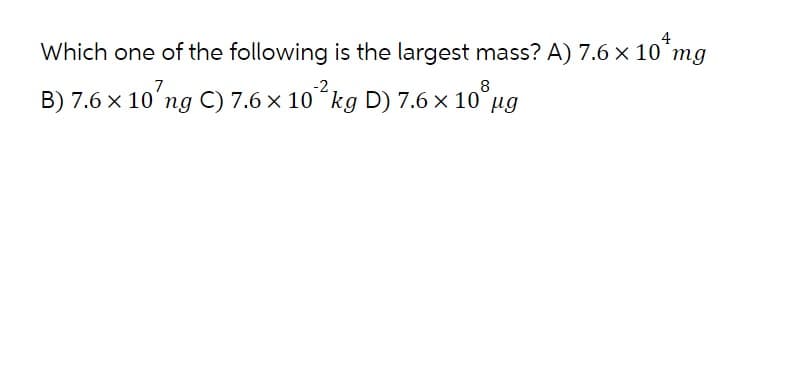 4
Which one of the following is the largest mass? A) 7.6 x 10 mg
7
-2
B) 7.6 x 10' ng C) 7.6 × 10² kg D) 7.6 × 108 µg