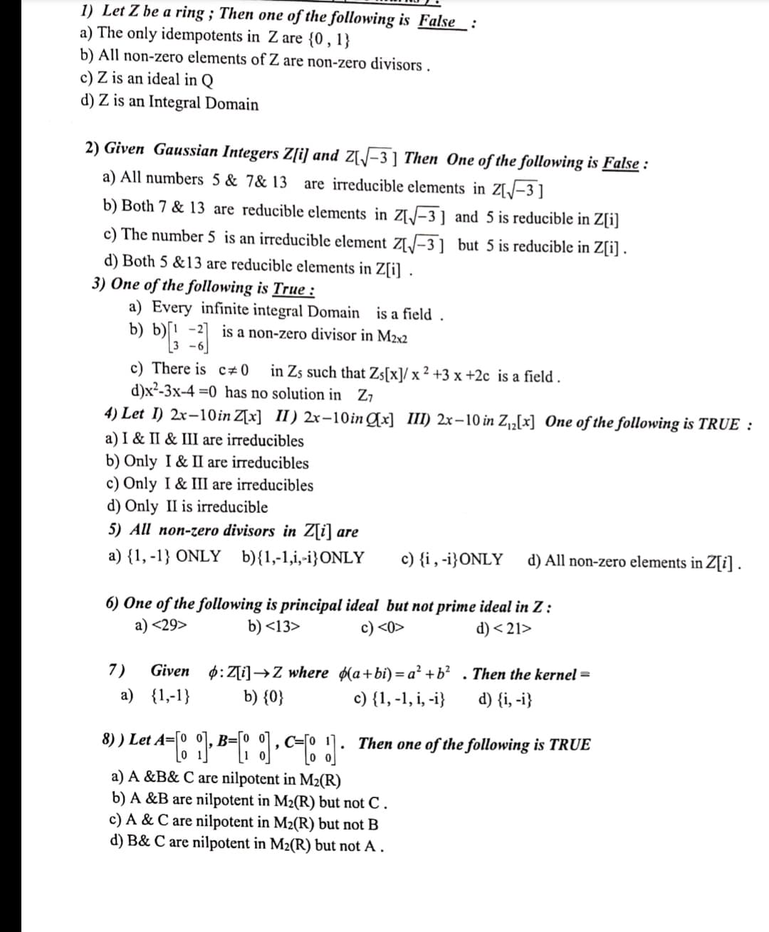 1) Let Z be a ring; Then one of the following is False
:
a) The only idempotents in Z are {0, 1}
b) All non-zero elements of Z are non-zero divisors.
c) Z is an ideal in Q
d) Z is an Integral Domain
2) Given Gaussian Integers Z[i] and Z[√√-3] Then One of the following is False :
a) All numbers 5 & 7& 13 are irreducible elements in Z[√√-3]
b) Both 7 & 13 are reducible elements in Z[√-3] and 5 is reducible in Z[i]
c) The number 5 is an irreducible element Z[√√-3] but 5 is reducible in Z[i].
d) Both 5 &13 are reducible elements in Z[i].
3) One of the following is True:
a) Every infinite integral Domain is a field.
b) b)[13-2
is a non-zero divisor in M2x2
c) There is c0 in Zs such that Zs[x]/ x 2 +3 x +2c is a field.
d)x²-3x-4 =0 has no solution in Z7
4) Let I) 2x-10 in Z[x] II) 2x-10in [x] III) 2x-10 in Z₁₂[x] One of the following is TRUE :
a) I & II & III are irreducibles
b) Only I & II are irreducibles
c) Only I & III are irreducibles
d) Only II is irreducible
5) All non-zero divisors in Z[i] are
a) {1, -1} ONLY b){1,-1,i,-i}ONLY
c) {i, -i} ONLY d) All non-zero elements in Z[i].
6) One of the following is principal ideal but not prime ideal in Z:
a) <29>
b) <13>
c) <0>
d) <21>
7) Given
a) {1,-1}
:Z[i]Z where
b) {0}
(a+bi)=a² + b² . Then the kernel =
c) {1, -1, i, -i} d) {i, -i}
8) ) Let A=[0 ], B=[]=[!]
Then one of the following is TRUE
a) A &B& C are nilpotent in M₂(R)
b) A &B are nilpotent in M₂(R) but not C.
c) A & C are nilpotent in M₂(R) but not B
d) B& C are nilpotent in M₂(R) but not A.