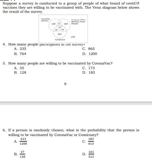 Suppose a survey is conducted to a group of people of what brand of covid19
vaccines they are willing to be vaccinated with. The Venn diagram below shows
the result of the survey.
Coronava
ISinovaci
Cdauy Pam,
BiaNTh, Fuan
Pharma
128 (27 384
(10
18
46
252
335
Astradeneca
4. How many people parucipateu in une surveyr
C. 865
D. 1200
A. 335
В. 764
5. How many people are willing to be vaccinated by CoronaVac?
A. 55
В. 128
С. 173
D. 183
6. If a person is randomly chosen, what is the probability that the person is
willing to be vaccinated by CoronaVac or Comirnaty?
613
A.
1200
183
C.
613
37
101
D.
512
128
B.
