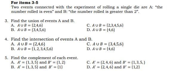 For items 3-5
Two events connected with the experiment of rolling a single die are A: "the
number rolled is even" and B: "the number rolled is greater than 2".
3. Find the union of events A and B.
A. AUB = {2,4,6}
B. AUB = {3,4,5,6}
C. AUB = {2,3,4,5,6}
D. AUB = {4,6}
4. Find the intersection of events A and B.
A. AUB = {2,4,6}
B. AUB = (1,2,3,4,5,6}
C. AUB = {3,4,5,6}
D. AUB = {4,6}
5. Find the complement of each event.
A. A' = (1,3,5} and B' = {1,2}
B. A' = {1,3, 5} and B' = {1}
C. A' = {2,4,6} and B' = {1,3,5,}
D. A' = {2,4,6} and B' = {1,2}
