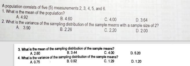 A population consists of five (5) measurements 2, 3, 4, 5, and 6.
1. What is the mean of the population?
A. 4.92
B. 4.60
C. 4.00
D. 3.64
2. What is the variance of the sampling distribution of the sample means with a sample size of 2?
В 226
A. 3.90
C. 2.20
D. 2.00
3. What is the mean of the sampling distribution of the sample means?
В. 344
4. What is the variance of the sampling distribution of the sample means?
В. 0.92
A 2.60
C. 4.00
D. 5.20
A. 0.75
C. 1.29
D. 1.20
