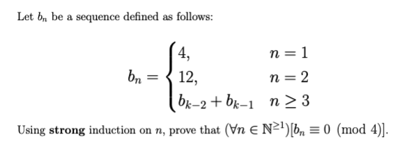 Let b, be a sequence defined as follows:
4,
12,
bk-2 + bk-1 n 3
Using strong induction on n, prove that (Vn E N²')[b, = 0 (mod 4)].
n = 1
bn =
n = 2
> 3
