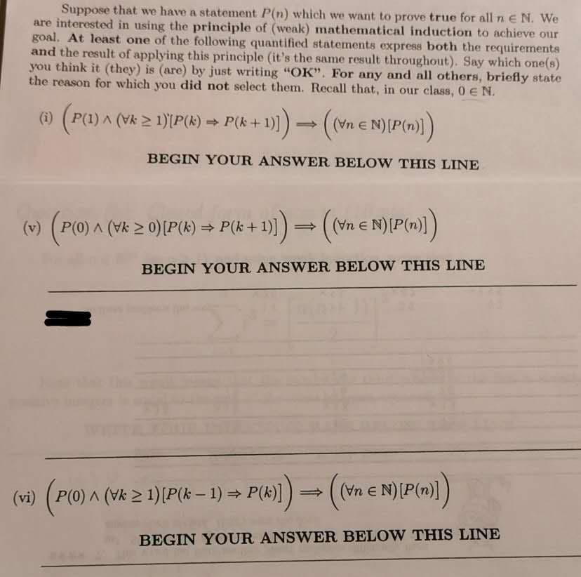 Suppose that we have a statement P(n) which we want to prove true for all n E N. We
are interested in using the principle of (weak) mathematical induction to achieve our
goal. At least one of the following quantified statements express both the requirements
and the result of applying this principle (it's the same result throughout). Say which one(s)
you think it (they) is (are) by just writing "OK". For any and all others, briefly state
the reason for which you did not select them. Recall that, in our class, 0 E N.
(i) (P(1) A (Vk 2 1)[P(k) = P(k+1
BEGIN YOUR ANSWER BELOW THIS LINE
(v) (P(0) A (Vk 2 0)[P(k) = P(k-
+ 1) = (vn e N){P(m»)1)
((Vn e
BEGIN YOUR ANSWER BELOW THIS LINE
(
P(0) ^ (Vk > 1)[P(k – 1) = P(k)]
(Vn e
(vi)
BEGIN YOUR ANSWER BELOW THIS LINE
