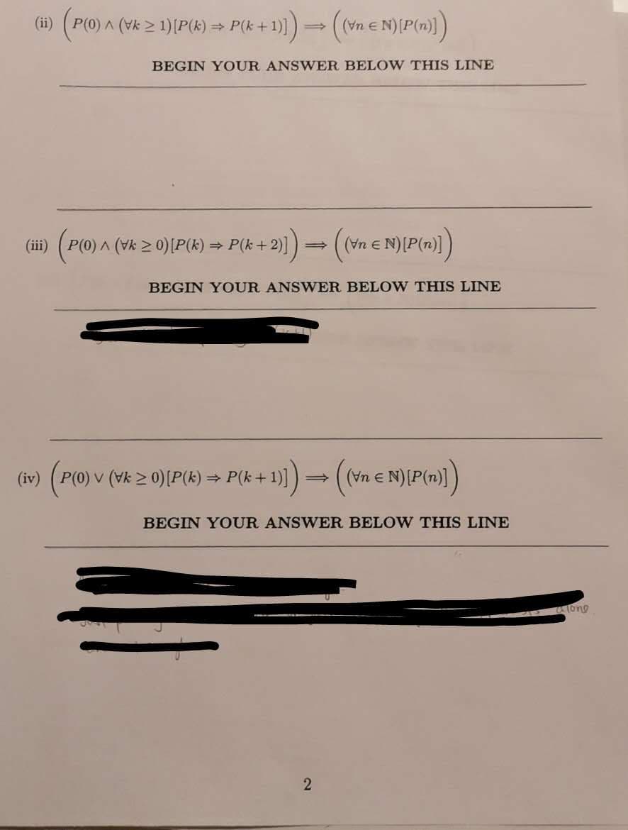 (P() A (vk 2 1)(P(k) > P(k + 1)))= (ne N){P(m»))
(ii)
(Vn e
BEGIN YOUR ANSWER BELOW THIS LINE
(iii)
P(0) A (Vk 2 0)[P(k)
+ P(k + 2))=
(Vn E N)(P(n)])
BEGIN YOUR ANSWER BELO W THIS LINE
(iv)
P(0) v (Vk > 0)[P(k) = P(k + 1)]
(Vn e N)[P(n)]
BEGIN YOUR ANSWER BELOW THIS LINE
Tong
2N
