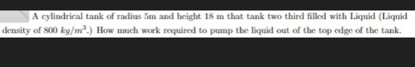 A cylindrical tank of radius 5m and height 18 m that tank two third filled with Liquid (Liquid
density of 800 kg/m*.) How much work required to pump the liquid out of the top edge of the tank.
