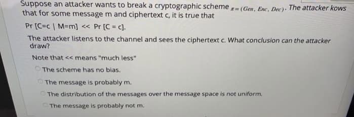 Suppose an attacker wants to break a cryptographic scheme - (Gen, Enc, Dec). The attacker kows
that for some message m and ciphertext c, it is true that
Pr [C=c | M=m] << Pr [C = c).
!3!
The attacker listens to the channel and sees the ciphertext c. What conclusion can the attacker
draw?
Note that << means "much less"
The scheme has no bias.
O The message is probably m.
OThe distribution of the messages over the message space is not uniform.
The message is probably not m.
