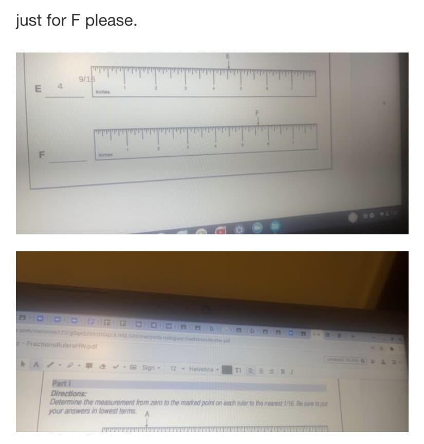 just for F please.
9/16
E 4
Inches
F
00
BOD GG ODO B E
com/meronnis123/gborazvDGRO0AYmeronn rodrigunr fractione pa
DIGBD
FractionsRulersHW.pdf
A/
Sign-
12 Helvetica
Part I
Directions:
Determine the measurement from zero to the marked point on each nuler to the nearest 1/16. Be sure to put
your answers in lowest terms.
