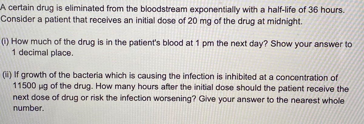 A certain drug is eliminated from the bloodstream exponentially with a half-life of 36 hours.
Consider a patient that receives an initial dose of 20 mg of the drug at midnight.
(i) How much of the drug is in the patient's blood at 1 pm the next day? Show your answer to
1 decimal place.
(ii) If growth of the bacteria which is causing the infection is inhibited at a concentration of
11500 ug of the drug. How many hours after the initial dose should the patient receive the
next dose of drug or risk the infection worsening? Give your answer to the nearest whole
number.
