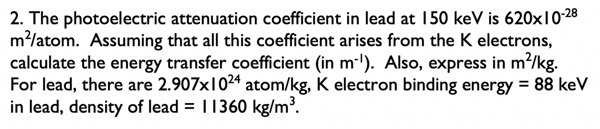 2. The photoelectric attenuation coefficient in lead at 150 keV is 620x1028
m?/atom. Assuming that all this coefficient arises from the K electrons,
calculate the energy transfer coefficient (in m-l). Also, express in m2/kg.
For lead, there are 2.907x1024 atom/kg, K electron binding energy = 88 keV
in lead, density of lead = |1360 kg/m³.
