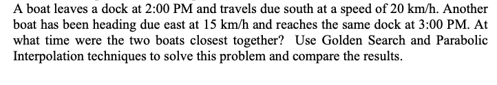 A boat leaves a dock at 2:00 PM and travels due south at a speed of 20 km/h. Another
boat has been heading due east at 15 km/h and reaches the same dock at 3:00 PM. At
what time were the two boats closest together? Use Golden Search and Parabolic
Interpolation techniques to solve this problem and compare the results.
