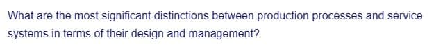 What are the most significant distinctions between production processes and service
systems in terms of their design and management?