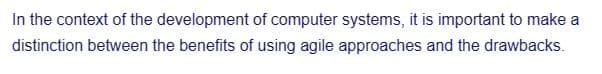 In the context of the development of computer systems, it is important to make a
distinction between the benefits of using agile approaches and the drawbacks.