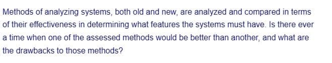 Methods of analyzing systems, both old and new, are analyzed and compared in terms
of their effectiveness in determining what features the systems must have. Is there ever
a time when one of the assessed methods would be better than another, and what are
the drawbacks to those methods?