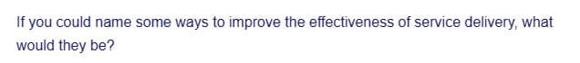 If you could name some ways to improve the effectiveness of service delivery, what
would they be?