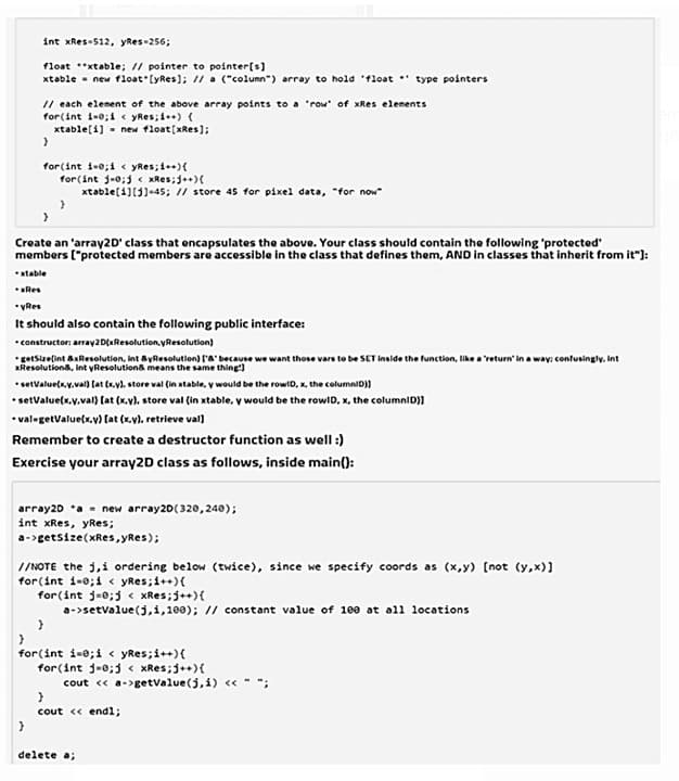 int xRes-512, yRes-256;
float *xtable; // pointer to pointer[s]
xtable - new float (yRes); //a ("column") array to hold 'float * type pointers
// each element of the above array points to a 'row" of xRes elenents
for(int i-0; i < yRes;i)(
xtable[i] - new float[xRes);
for(int 1-e;1 yRes;i++){
for(int j-0;j xRes;j+)(
xtable(1][3)-45; / store 45 for pixel data, "for now
Create an 'array2D' class that encapsulates the above. Your class should contain the following 'protected
members ("protected members are accessible in the class that defines them, AND in elasses that inherit from it"):
*atable
*Res
•VRes
It should also contain the following public interface:
*constructor: array2D(aResolution, yResolution)
*getsizelint axResolution, Int ayResolutlon) l'a' because we want those vars to be SET inside the function, like a 'return' in a way: confusingly. Int
Resolutiona, int yResolutions means the same thing)
•setvalue(x.y.val) (at (.v), store val (in xtable, y would be the rowiD, x, the columniD))
• setValue(x.v.val) (at (x.v). store val (in xtable, y would be the rowlD, x, the columniD)]
•val-getValue(x.v) (at (x.v), retrieve val)
Remember to create a destructor function as well :)
Exercise your array2D class as follows, inside main():
array20 *a - new array20(320,240);
int xRes, yRes;
a->getsize(xRes, yRes);
//NOTE the j,i ordering below (twice), since we specify coords as (x,y) [not (y,x)]
for(int i-0;i < yRes;i++){
for(int j=0;j < XRes;j++){
a-setvalue(j,i,100); // constant value of 100 at oll locations
for(int i-e;i < yRes;i++){
for(int j-0;3 < xRes;j+){
cout « a->getvalue(j,i) « - -
cout « endl;
delete a;
