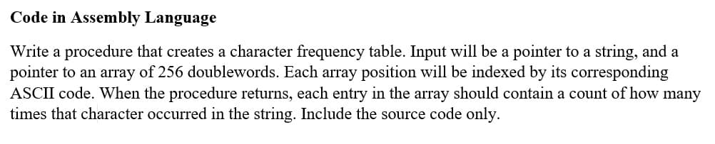 Code in Assembly Language
Write a procedure that creates a character frequency table. Input will be a pointer to a string, and a
pointer to an array of 256 doublewords. Each array position will be indexed by its corresponding
ASCII code. When the procedure returns, each entry in the array should contain a count of how many
times that character occurred in the string. Include the source code only.
