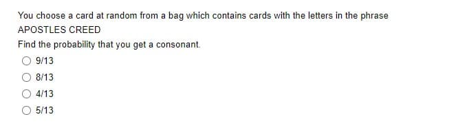 You choose a card at random from a bag which contains cards with the letters in the phrase
APOSTLES CREED
Find the probability that you get a consonant.
9/13
8/13
4/13
5/13
