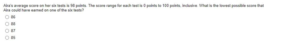 Aira's average score on her six tests is 98 points. The score range for each test is 0 points to 100 points, inclusive. What is the lowest possible score that
Aira could have earned on one of the six tests?
O 86
88
87
O 85
o 0o o
